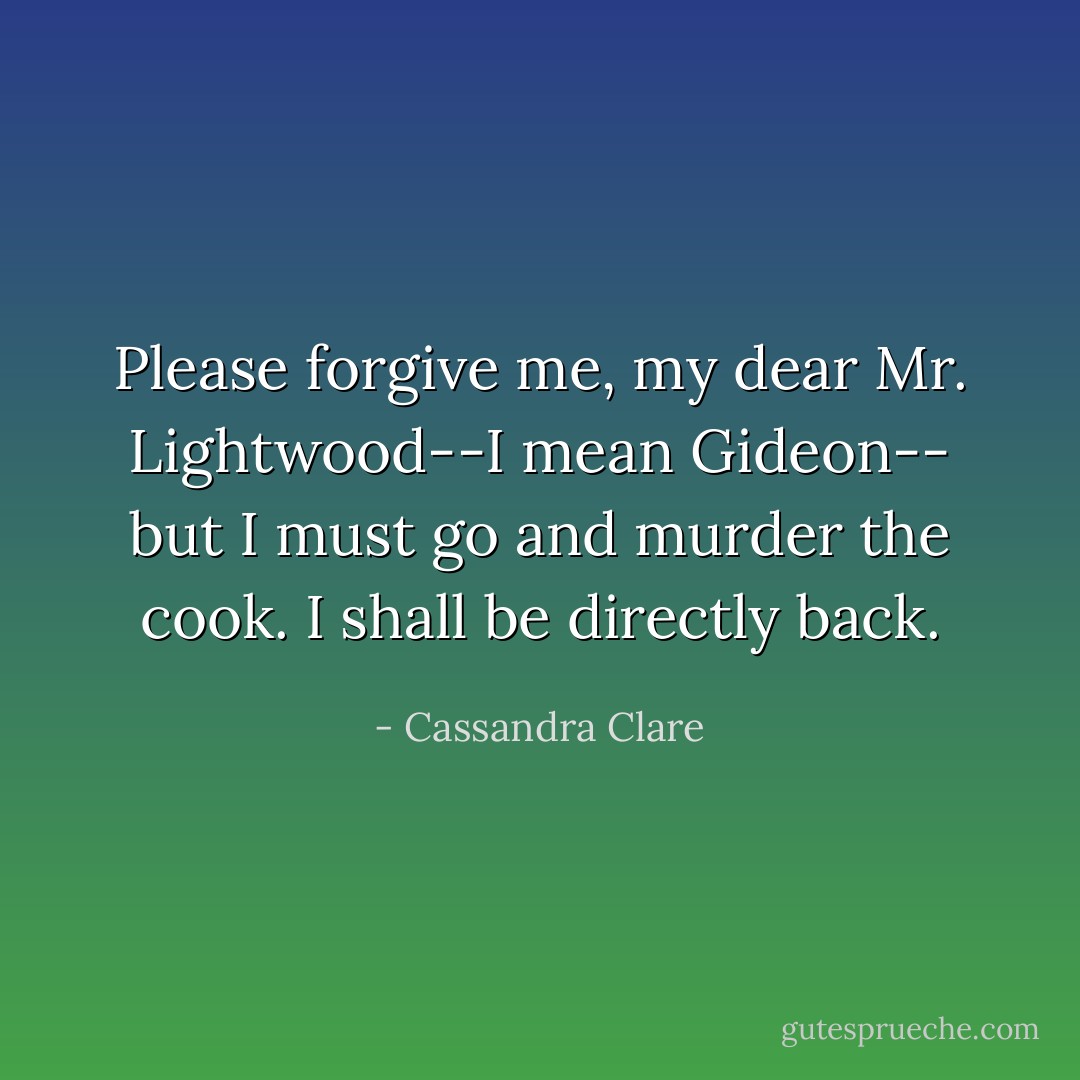 Please forgive me, my dear Mr. Lightwood--I mean Gideon-- but I must go and murder the cook. I shall be directly back. - Cassandra Clare