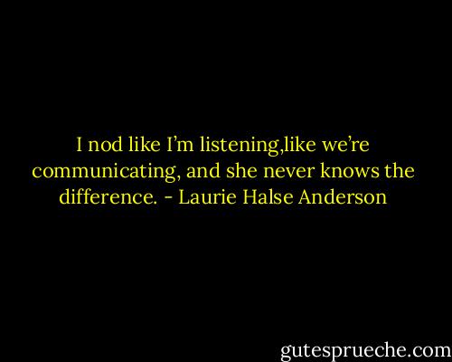 I nod like I’m listening,like we’re communicating, and she never knows the difference. - Laurie Halse Anderson