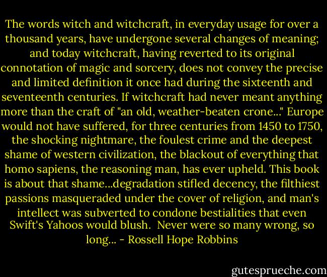 The words witch and witchcraft, in everyday usage for over a thousand years, have undergone several changes of meaning; and today witchcraft, having reverted to its original connotation of magic and sorcery, does not convey the precise and limited definition it once had during the sixteenth and seventeenth centuries. If witchcraft had never meant anything more than the craft of "an old, weather-beaten crone..." Europe would not have suffered, for three centuries from 1450 to 1750, the shocking nightmare, the foulest crime and the deepest shame of western civilization, the blackout of everything that homo sapiens, the reasoning man, has ever upheld. This book is about that shame...degradation stifled decency, the filthiest passions masqueraded under the cover of religion, and man's intellect was subverted to condone bestialities that even Swift's Yahoos would blush.<br /><br />Never were so many wrong, so long... - Rossell Hope Robbins