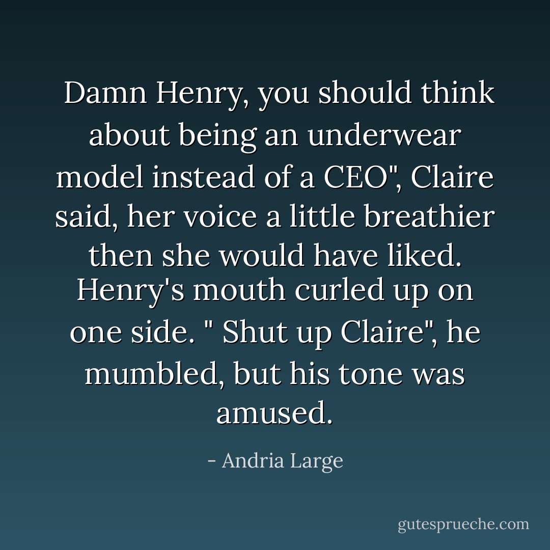  Damn Henry, you should think about being an underwear model instead of a CEO", Claire said, her voice a little breathier then she would have liked. Henry's mouth curled up on one side. " Shut up Claire", he mumbled, but his tone was amused. - Andria Large