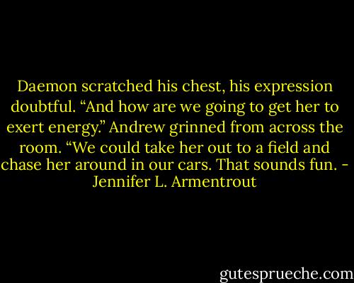 Daemon scratched his chest, his expression doubtful. “And how are we<br />going to get her to exert energy.” Andrew grinned from across the room. “We could take her out to a field<br />and chase her around in our cars. That sounds fun. - Jennifer L. Armentrout
