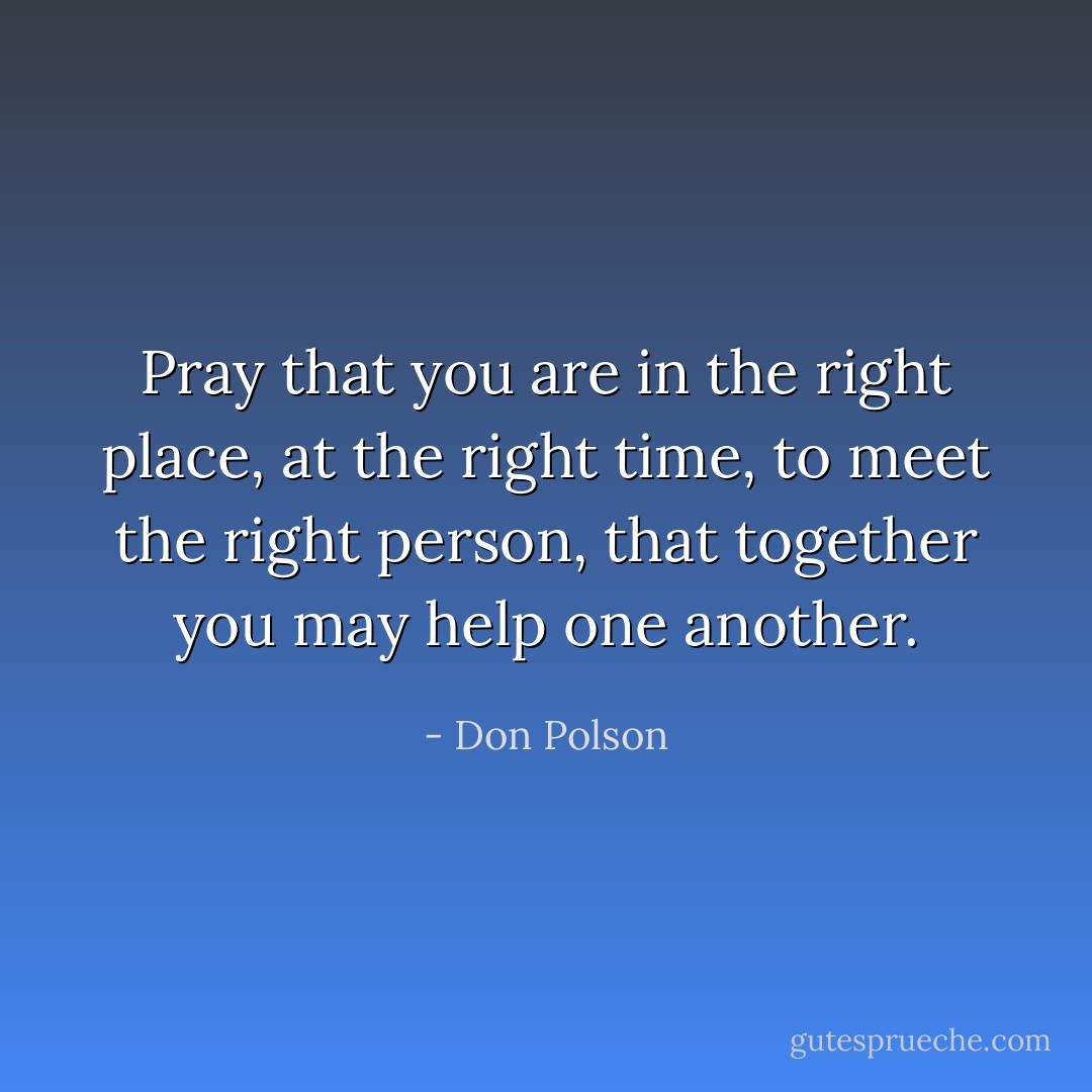 Pray that you are in the right place, at the right time, to meet the right person, that together you may help one another. - Don Polson