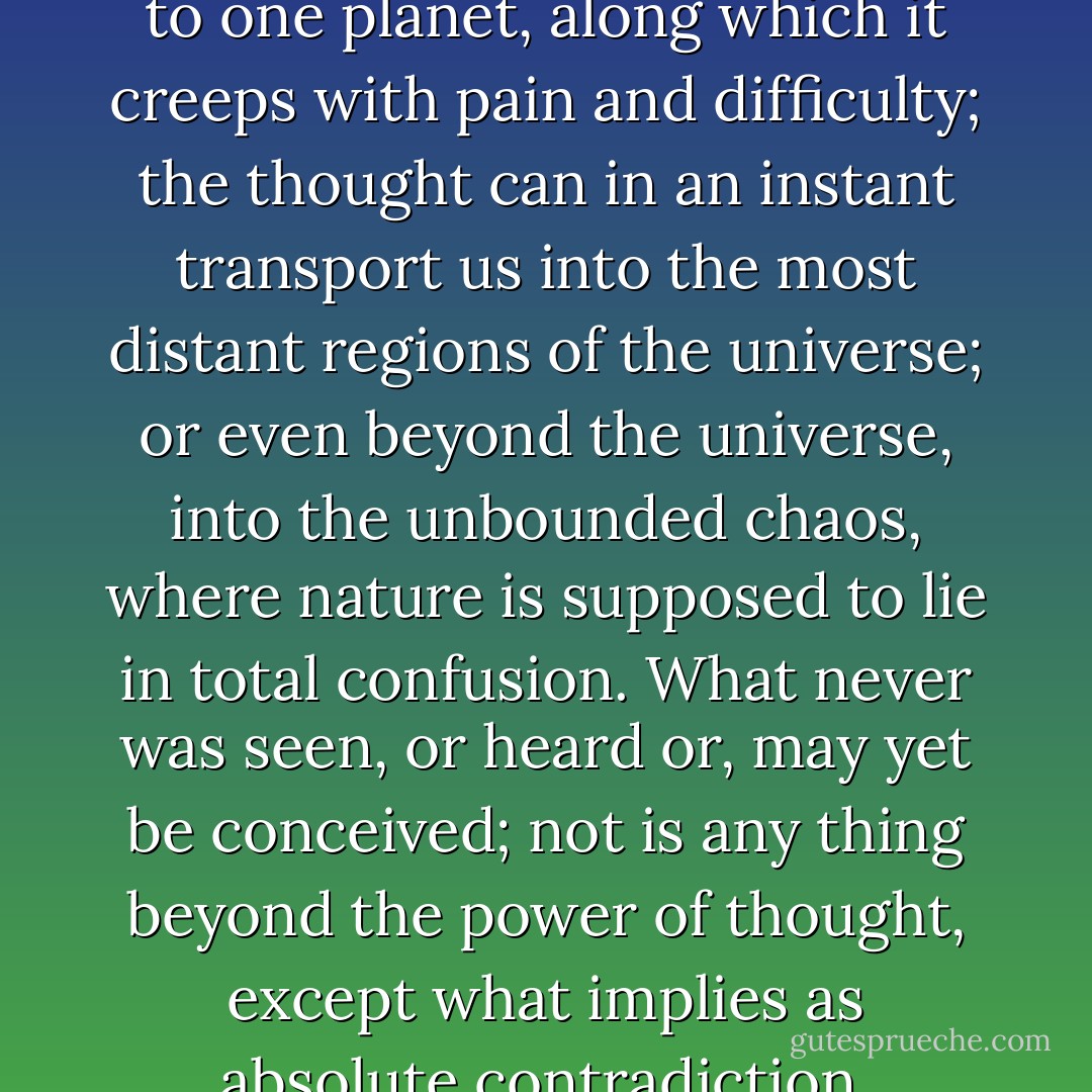 And while the body is confined to one planet, along which it creeps with pain and difficulty; the thought can in an instant transport us into the most distant regions of the universe; or even beyond the universe, into the unbounded chaos, where nature is supposed to lie in total confusion. What never was seen, or heard or, may yet be conceived; not is any thing beyond the power of thought, except what implies as absolute contradiction. - David Hume