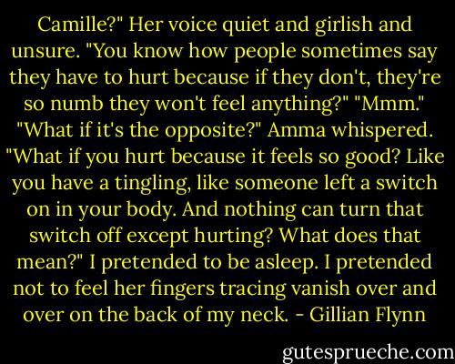 Camille?" Her voice quiet and girlish and unsure. "You know how people sometimes say they have to hurt because if they don't, they're so numb they won't feel anything?"<br />"Mmm."<br />"What if it's the opposite?" Amma whispered. "What if you hurt because it feels so good? Like you have a tingling, like someone left a switch on in your body. And nothing can turn that switch off except hurting? What does that mean?"<br />I pretended to be asleep. I pretended not to feel her fingers tracing vanish over and over on the back of my neck. - Gillian Flynn