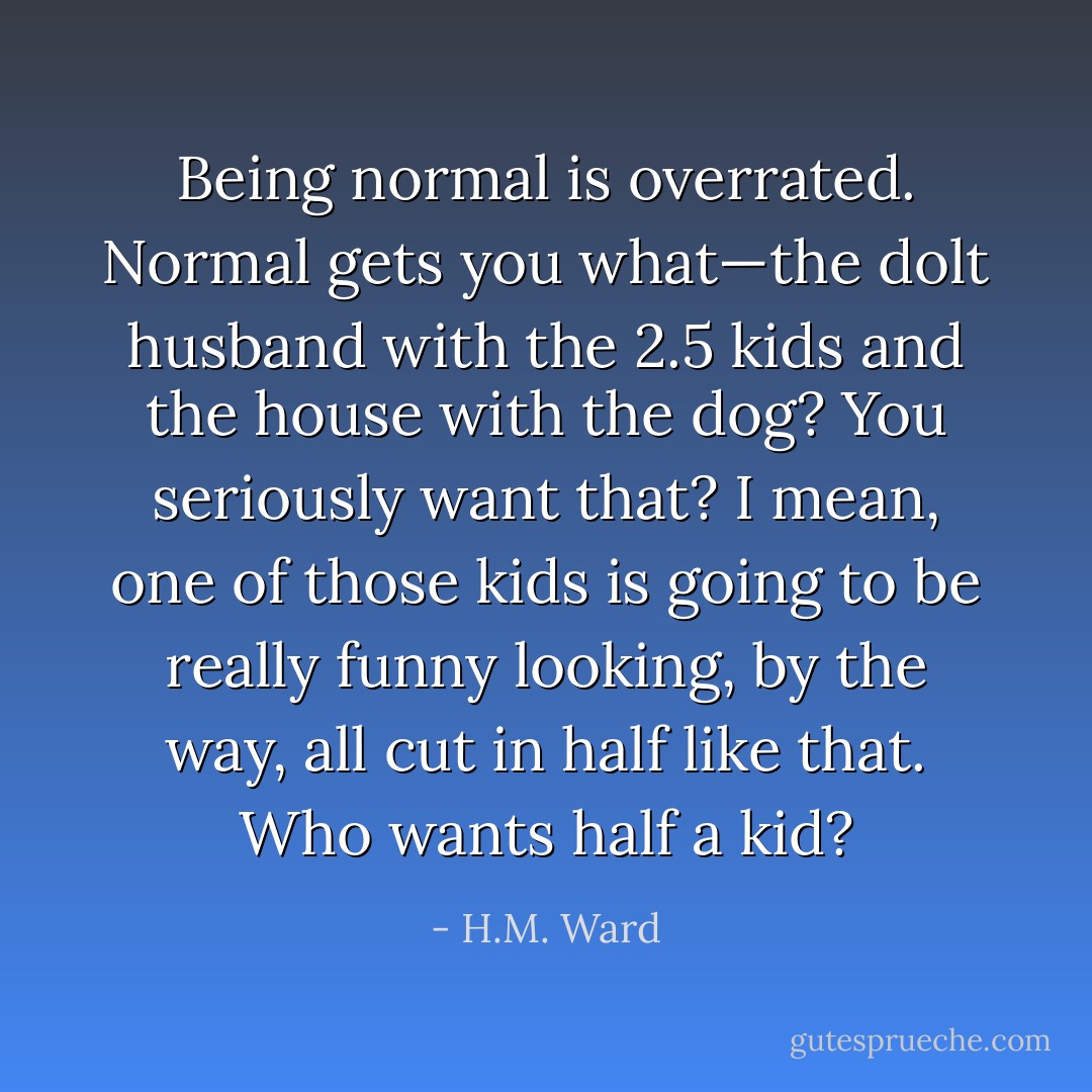 Being normal is overrated. Normal gets you what—the dolt husband with the 2.5 kids and the house with the dog? You seriously want that? I mean, one of those kids is going to be really funny looking, by the way, all cut in half like that. Who wants half a kid? - H.M. Ward