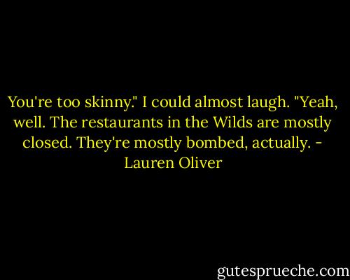 You're too skinny."<br />I could almost laugh. "Yeah, well. The restaurants in the Wilds are mostly closed. They're mostly bombed, actually. - Lauren Oliver