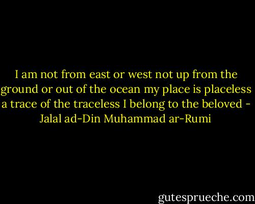 I am not from east or west<br />not up from the ground<br />or out of the ocean<br />my place is placeless<br />a trace of the traceless<br />I belong to the beloved - Jalal ad-Din Muhammad ar-Rumi