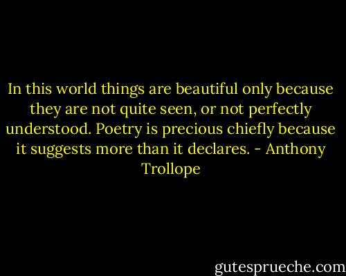 In this world things are beautiful only because they are not quite seen, or not perfectly understood. Poetry is precious chiefly because it suggests more than it declares. - Anthony Trollope
