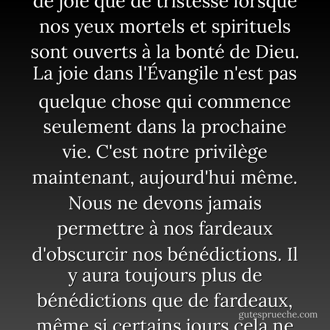 Si nous nous concentrons constamment sur les pierres de notre chemin mortel, nous manquerons presque à coup sûr la belle fleur ou le ruisseau frais offert par le Père aimant qui a tracé notre chemin. Chaque jour peut apporter plus de joie que de tristesse lorsque nos yeux mortels et spirituels sont ouverts à la bonté de Dieu. La joie dans l'Évangile n'est pas quelque chose qui commence seulement dans la prochaine vie. C'est notre privilège maintenant, aujourd'hui même. Nous ne devons jamais permettre à nos fardeaux d'obscurcir nos bénédictions. Il y aura toujours plus de bénédictions que de fardeaux, même si certains jours cela ne semble pas être le cas. Jésus<br />a dit : "Je suis venu pour qu'ils aient la vie, et qu'ils l'aient<br />en abondance." Profitez de ces bénédictions dès maintenant. Elles sont les vôtres et le seront toujours. - Jeffrey R. Holland