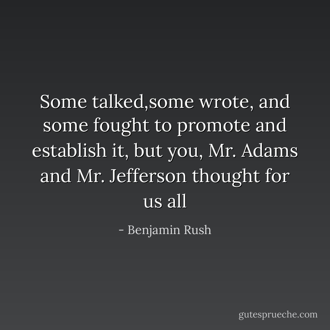 Some talked,some wrote, and some fought to promote and establish it, but you, Mr. Adams and Mr. Jefferson thought for us all - Benjamin Rush