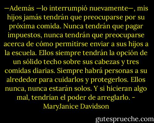 —Además —lo interrumpió nuevamente—, mis hijos jamás tendrán<br />que preocuparse por su próxima comida. Nunca tendrán que pagar<br />impuestos, nunca tendrán que preocuparse acerca de cómo permitirse enviar<br />a sus hijos a la escuela. Ellos siempre tendrán la opción de un sólido techo<br />sobre sus cabezas y tres comidas diarias. Siempre habrá personas a su<br />alrededor para cuidarlos y protegerlos. Ellos nunca, nunca estarán solos. Y si<br />hicieran algo mal, tendrían el poder de arreglarlo. - MaryJanice Davidson