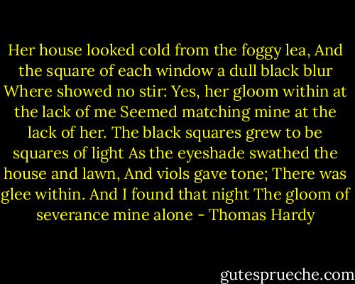 Her house looked cold from the foggy lea,<br />And the square of each window a dull black blur<br />Where showed no stir:<br />Yes, her gloom within at the lack of me<br />Seemed matching mine at the lack of her.<br />The black squares grew to be squares of light<br />As the eyeshade swathed the house and lawn,<br />And viols gave tone;<br />There was glee within. And I found that night<br />The gloom of severance mine alone - Thomas Hardy