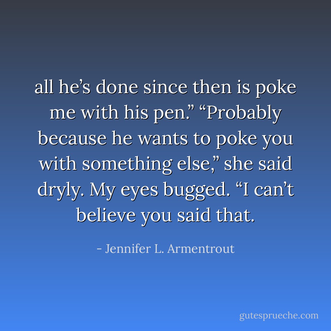 all he’s done since then is poke me with his pen.” “Probably because he wants to poke you with something else,” she said dryly. My eyes bugged. “I can’t believe you said that. - Jennifer L. Armentrout
