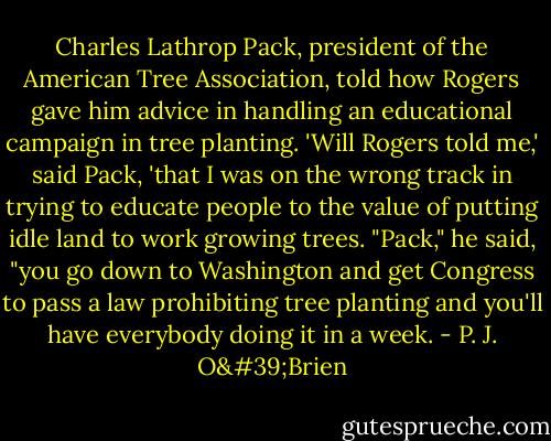 Charles Lathrop Pack, president of the American Tree Association, told how Rogers gave him advice in handling an educational campaign in tree planting.<br />'Will Rogers told me,' said Pack, 'that I was on the wrong track in trying to educate people to the value of putting idle land to work growing trees. "Pack," he said, "you go down to Washington and get Congress to pass a law prohibiting tree planting and you'll have everybody doing it in a week. - P. J. O'Brien
