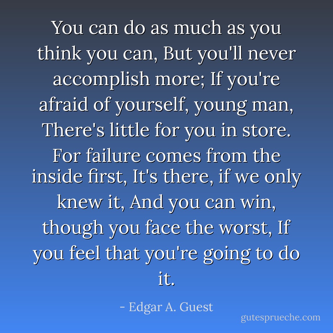 You can do as much as you think you can,<br />But you'll never accomplish more;<br />If you're afraid of yourself, young man,<br />There's little for you in store.<br />For failure comes from the inside first,<br />It's there, if we only knew it,<br />And you can win, though you face the worst,<br />If you feel that you're going to do it. - Edgar A. Guest