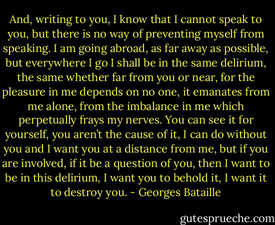And, writing to you, I know that I cannot speak to you, but there is no way of preventing myself from speaking. I am going abroad, as far away as possible, but everywhere I go I shall be in the same delirium, the same whether far from you or near, for the pleasure in me depends on no one, it emanates from me alone, from the imbalance in me which perpetually frays my nerves. You can see it for yourself, you aren’t the cause of it, I can do without you and I want you at a distance from me, but if you are involved, if it be a question of you, then I want to be in this delirium, I want you to behold it, I want it to destroy you. - Georges Bataille
