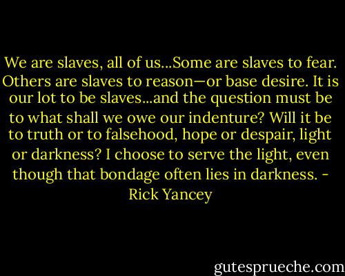We are slaves, all of us...Some are slaves to fear. Others are slaves to reason—or base desire. It is our lot to be slaves...and the question must be to what shall we owe our indenture? Will it be to truth or to falsehood, hope or despair, light or darkness? I choose to serve the light, even though that bondage often lies in darkness. - Rick Yancey