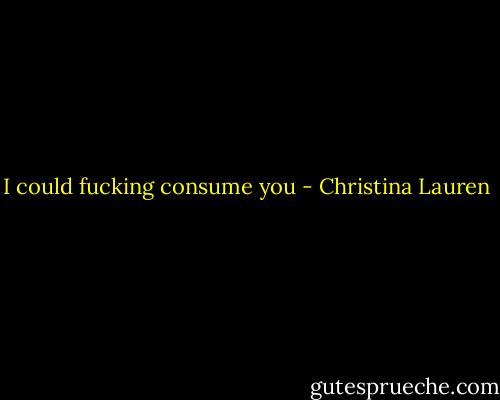 I could fucking consume you - Christina Lauren