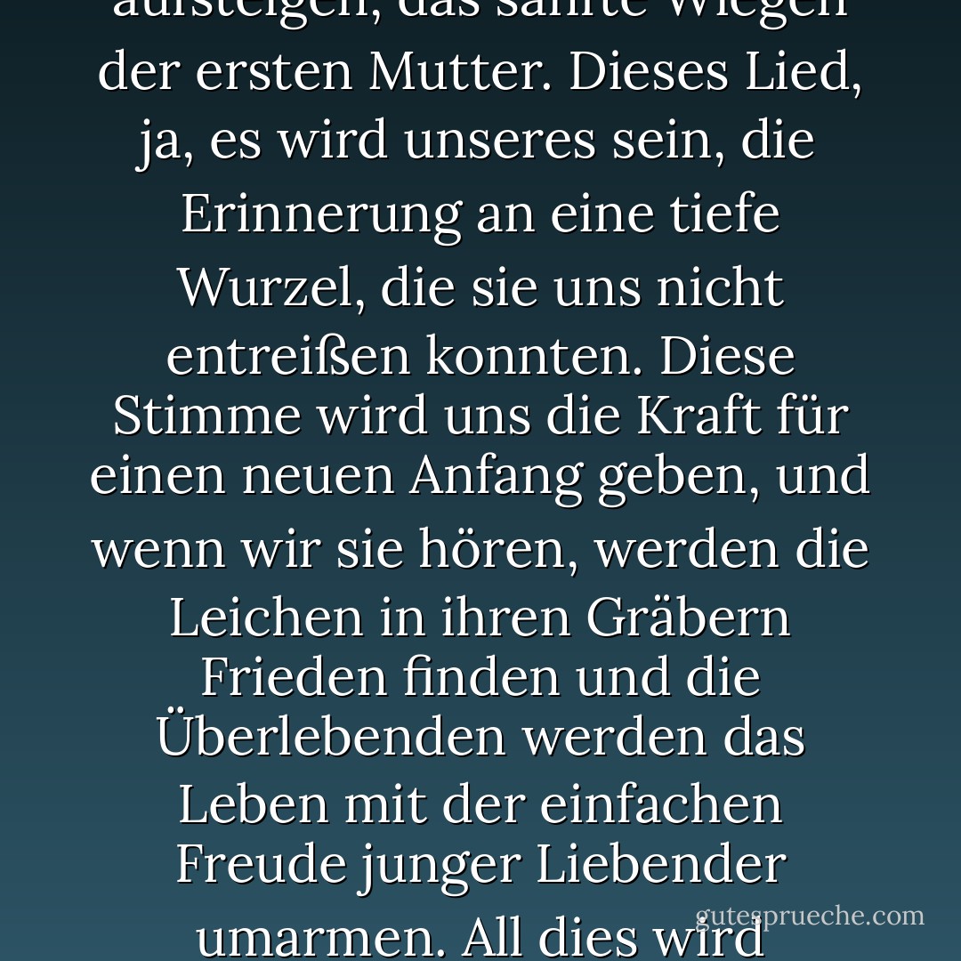 Aber am Ende wird es immer noch einen Morgen wie diesen geben, voll von neuem Licht, und eine ferne Stimme wird zu hören sein, wie eine Erinnerung an die Zeit, bevor wir Menschen wurden. Und die Töne eines Liedes werden aufsteigen, das sanfte Wiegen der ersten Mutter. Dieses Lied, ja, es wird unseres sein, die Erinnerung an eine tiefe Wurzel, die sie uns nicht entreißen konnten. Diese Stimme wird uns die Kraft für einen neuen Anfang geben, und wenn wir sie hören, werden die Leichen in ihren Gräbern Frieden finden und die Überlebenden werden das Leben mit der einfachen Freude junger Liebender umarmen. All dies wird geschehen, wenn es uns gelingt, uns von dieser Zeit zu befreien, die uns zu Tieren gemacht hat. Lasst uns danach streben, wie die Menschen zu sterben, die wir nicht mehr sind. - Mia Couto<