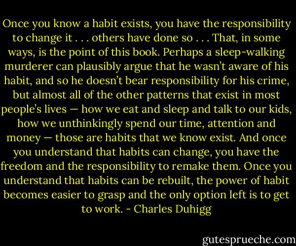 Once you know a habit exists, you have the responsibility to change it . . . others have done so . . . That, in some ways, is the point of this book. Perhaps a sleep-walking murderer can plausibly argue that he wasn’t aware of his habit, and so he doesn’t bear responsibility for his crime, but almost all of the other patterns that exist in most people’s lives — how we eat and sleep and talk to our kids, how we unthinkingly spend our time, attention and money — those are habits that we know exist. And once you understand that habits can change, you have the freedom and the responsibility to remake them. Once you understand that habits can be rebuilt, the power of habit becomes easier to grasp and the only option left is to get to work. - Charles Duhigg