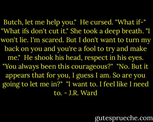 Butch, let me help you."<br /><br />He cursed. "What if-"<br /><br />"What ifs don't cut it." She took a deep breath. "I won't lie. I'm scared. But I don't want to turn my back on you and you're a fool to try and make me."<br /><br />He shook his head, respect in his eyes. "You always been this courageous?"<br /><br />"No. But it appears that for you, I guess I am. So are you going to let me in?"<br /><br />"I want to. I feel like I need to. - J.R. Ward