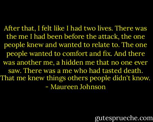 After that, I felt like I had two lives. There was the me I had been before the attack, the one people knew and wanted to relate to. The one people wanted to comfort and fix. And there was another me, a hidden me that no one ever saw. There was a me who had tasted death. That me knew things others people didn't know. - Maureen Johnson