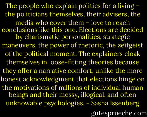 The people who explain politics for a living – the politicians themselves, their advisers, the media who cover them – love to reach conclusions like this one. Elections are decided by charismatic personalities, strategic maneuvers, the power of rhetoric, the zeitgeist of the political moment. The explainers cloak themselves in loose-fitting theories because they offer a narrative comfort, unlike the more honest acknowledgment that elections hinge on the motivations of millions of individual human beings and their messy, illogical, and often unknowable psychologies. - Sasha Issenberg