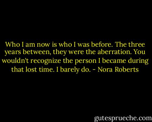 Who I am now is who I was before. The three years between, they were the aberration. You wouldn't recognize the person I became during that lost time. I barely do. - Nora Roberts