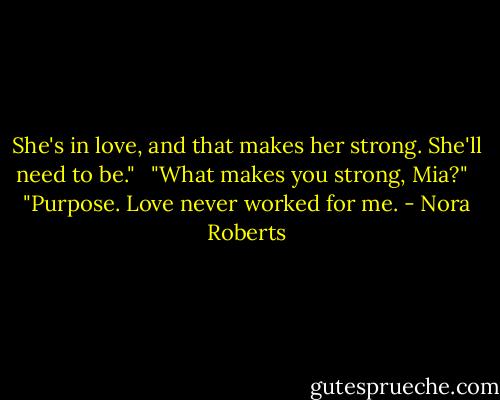 She's in love, and that makes her strong. She'll need to be." <br /><br />"What makes you strong, Mia?" <br /><br />"Purpose. Love never worked for me. - Nora Roberts