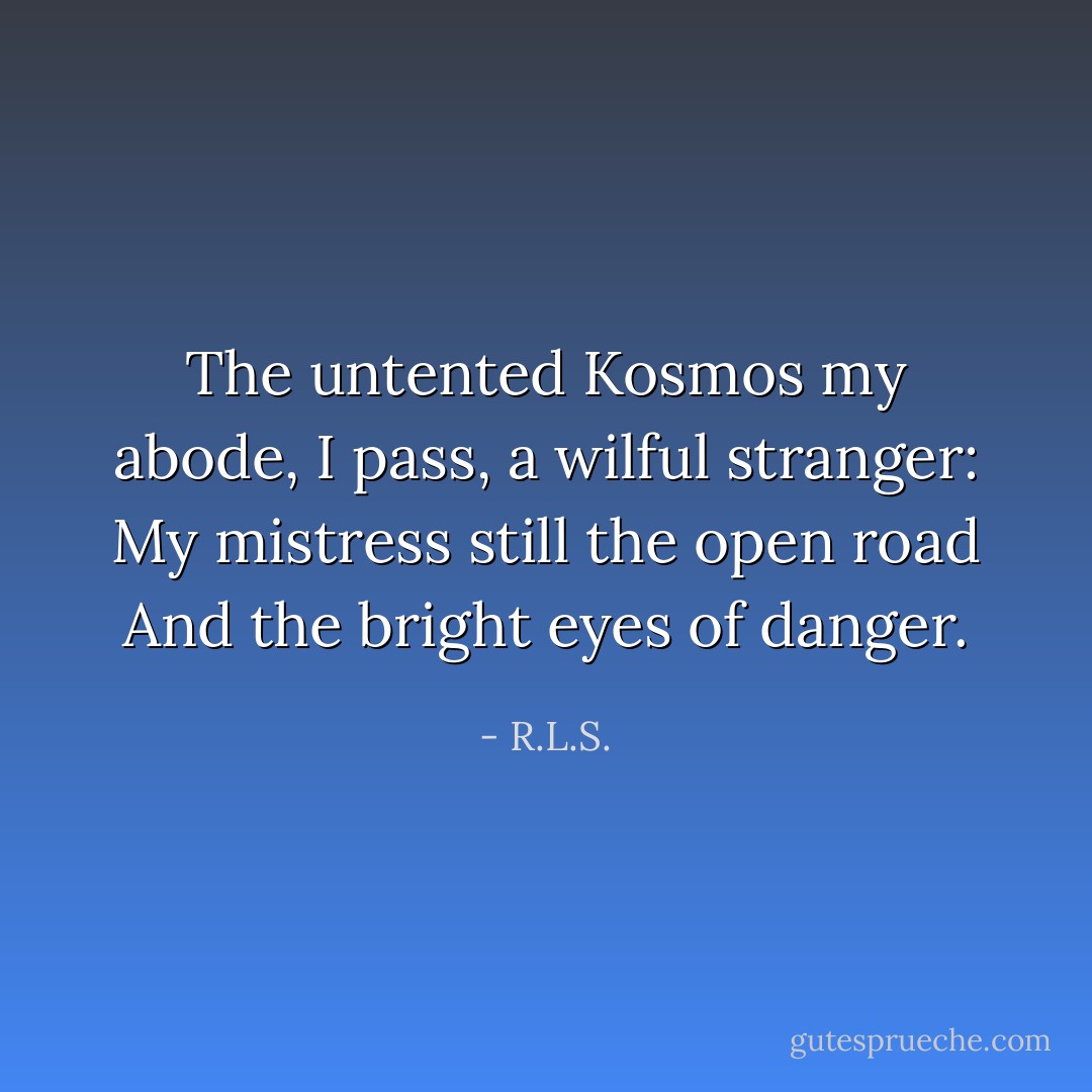 The untented Kosmos my abode,<br />I pass, a wilful stranger:<br />My mistress still the open road<br />And the bright eyes of danger. - R.L.S.