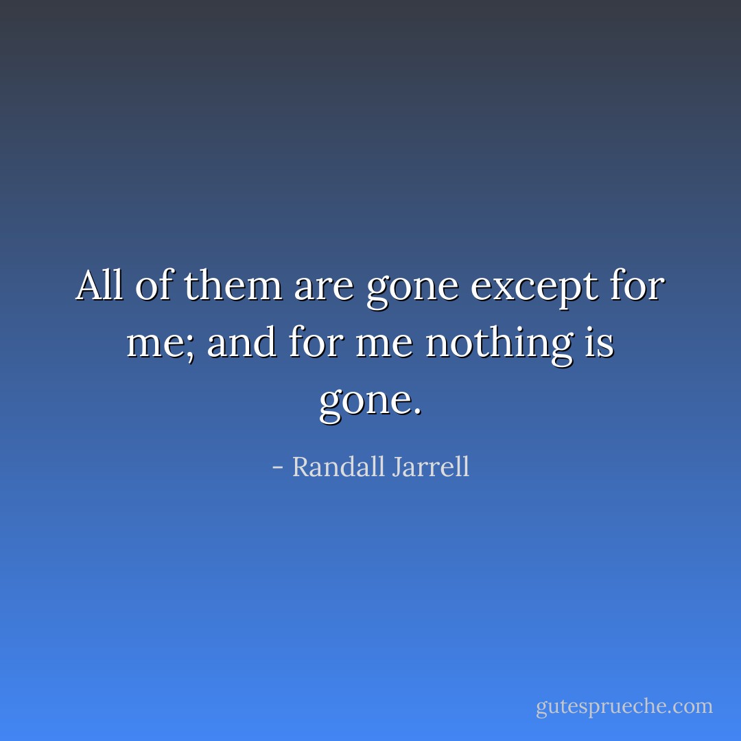 All of them are gone except for me; and for me nothing is gone. - Randall Jarrell