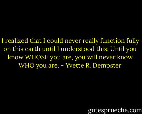 I realized that I could never really function fully on this earth until I understood this: Until you know WHOSE you are, you will never know WHO you are. - Yvette R. Dempster