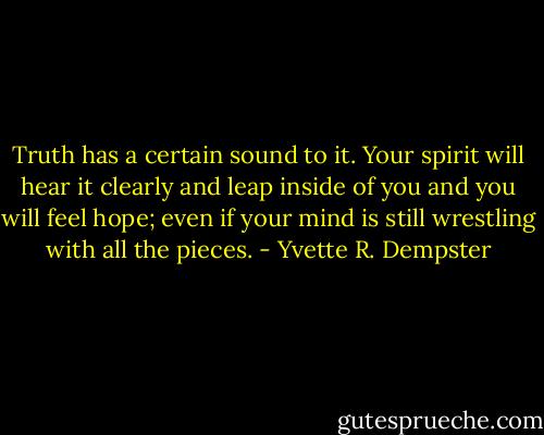 Truth has a certain sound to it. Your spirit will hear it clearly and leap inside of you and you will feel hope; even if your mind is still wrestling with all the pieces. - Yvette R. Dempster