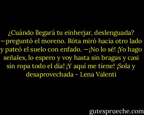 ¿Cuándo llegará tu einherjar, deslenguada? —preguntó el moreno.<br />Róta miró hacia otro lado y pateó el suelo con enfado.<br />—¡No lo sé! ¡Yo hago señales, lo espero y voy hasta sin bragas y casi sin ropa todo el día! ¡Y aquí me tiene! ¡Sola y desaprovechada - Lena Valenti