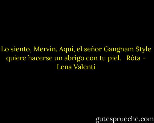 Lo siento, Mervin. Aquí, el señor Gangnam Style quiere hacerse un abrigo con tu piel. <br /><br />Róta - Lena Valenti