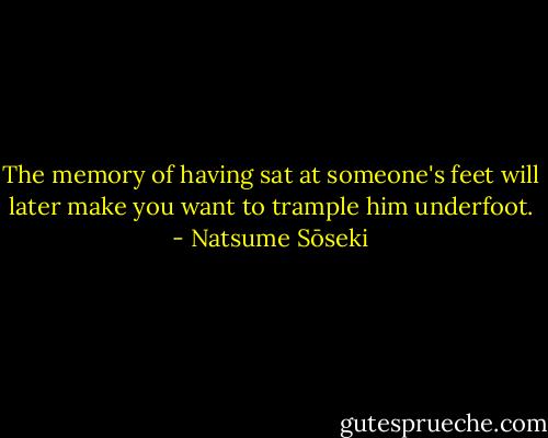 The memory of having sat at someone's feet will later make you want to trample him underfoot. - Natsume Sōseki