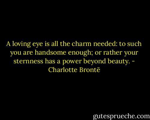 A loving eye is all the charm needed: to such you are handsome enough; or rather your sternness has a power beyond beauty. - Charlotte Brontë
