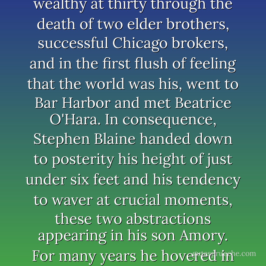 Amory Blaine inherited from his mother every trait, except the stray inexpressible few, that made him worth while. His father, an ineffectual, inarticulate man with a taste for Byron and a habit of drowsing over the Encyclopedia Britannica, grew wealthy at thirty through the death of two elder brothers, successful Chicago brokers, and in the first flush of feeling that the world was his, went to Bar Harbor and met Beatrice O'Hara. In consequence, Stephen Blaine handed down to posterity his height of just under six feet and his tendency to waver at crucial moments, these two abstractions appearing in his son Amory. For many years he hovered in the background of his family's life, an unassertive figure with a face half-obliterated by lifeless, silky hair, continually occupied in "taking care" of his wife, continually harassed by the idea that he didn't and couldn't understand her. - F. Scott Fitzgerald