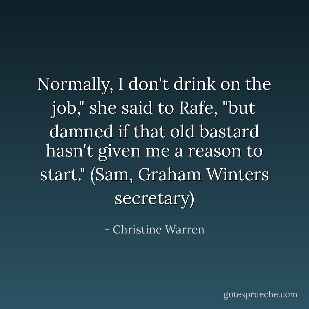 Normally, I don't drink on the job," she said to Rafe, "but damned if that old bastard hasn't given me a reason to start."<br />(Sam, Graham Winters secretary) - Christine Warren