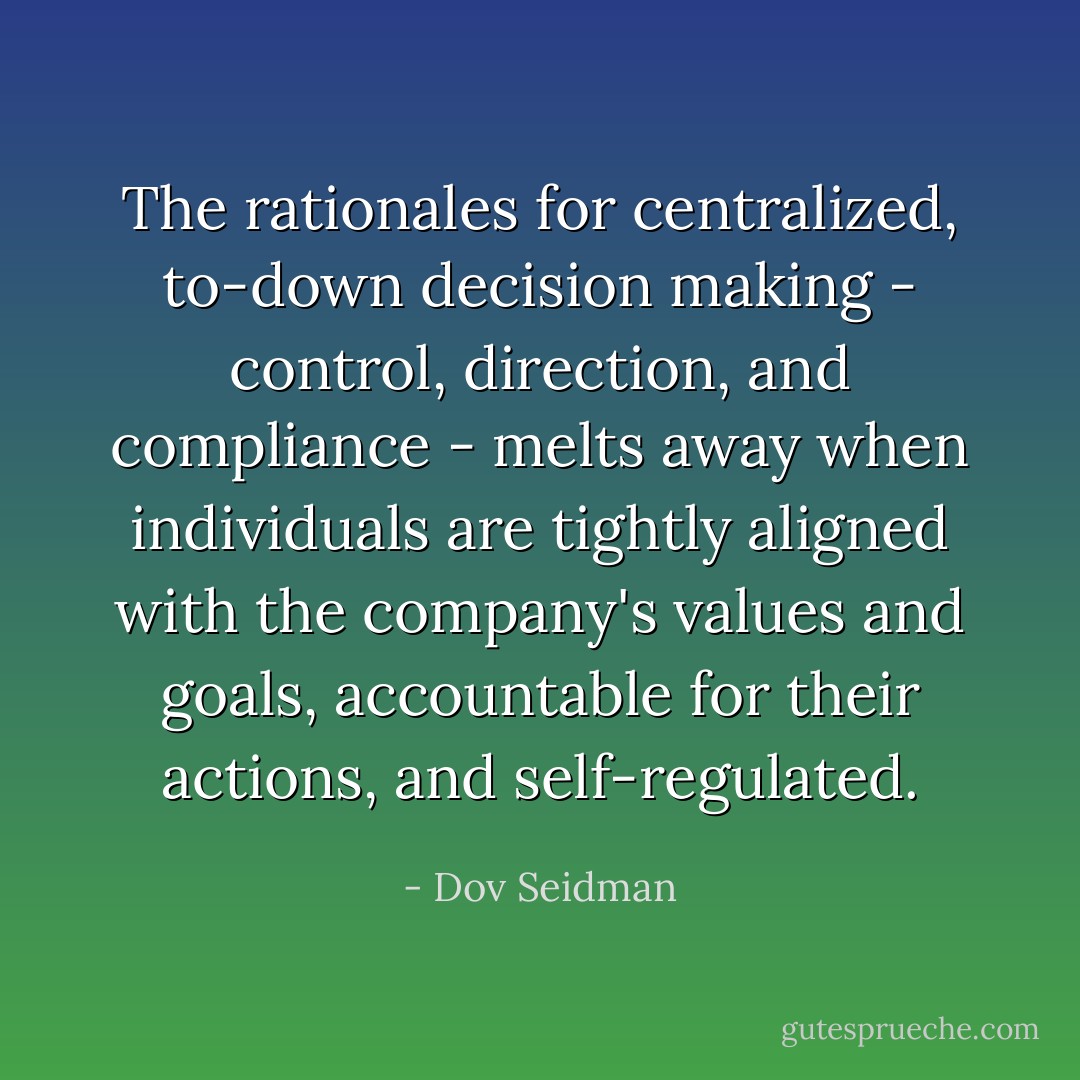 The rationales for centralized, to-down decision making - control, direction, and compliance - melts away when individuals are tightly aligned with the company's values and goals, accountable for their actions, and self-regulated. - Dov Seidman