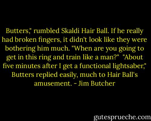 Butters," rumbled Skaldi Hair Ball. If he really had broken fingers, it didn't look like they were bothering him much. "When are you going to get in this ring and train like a man?"<br /><br />"About five minutes after I get a functional lightsaber," Butters replied easily, much to Hair Ball's amusement. - Jim Butcher