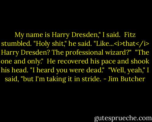 My name is Harry Dresden," I said.<br /><br />Fitz stumbled. "Holy shit," he said. "Like...<i>that</i> Harry Dresden? The professional wizard?"<br /><br />"The one and only."<br /><br />He recovered his pace and shook his head. "I heard you were dead."<br /><br />"Well, yeah," I said, "but I'm taking it in stride. - Jim Butcher