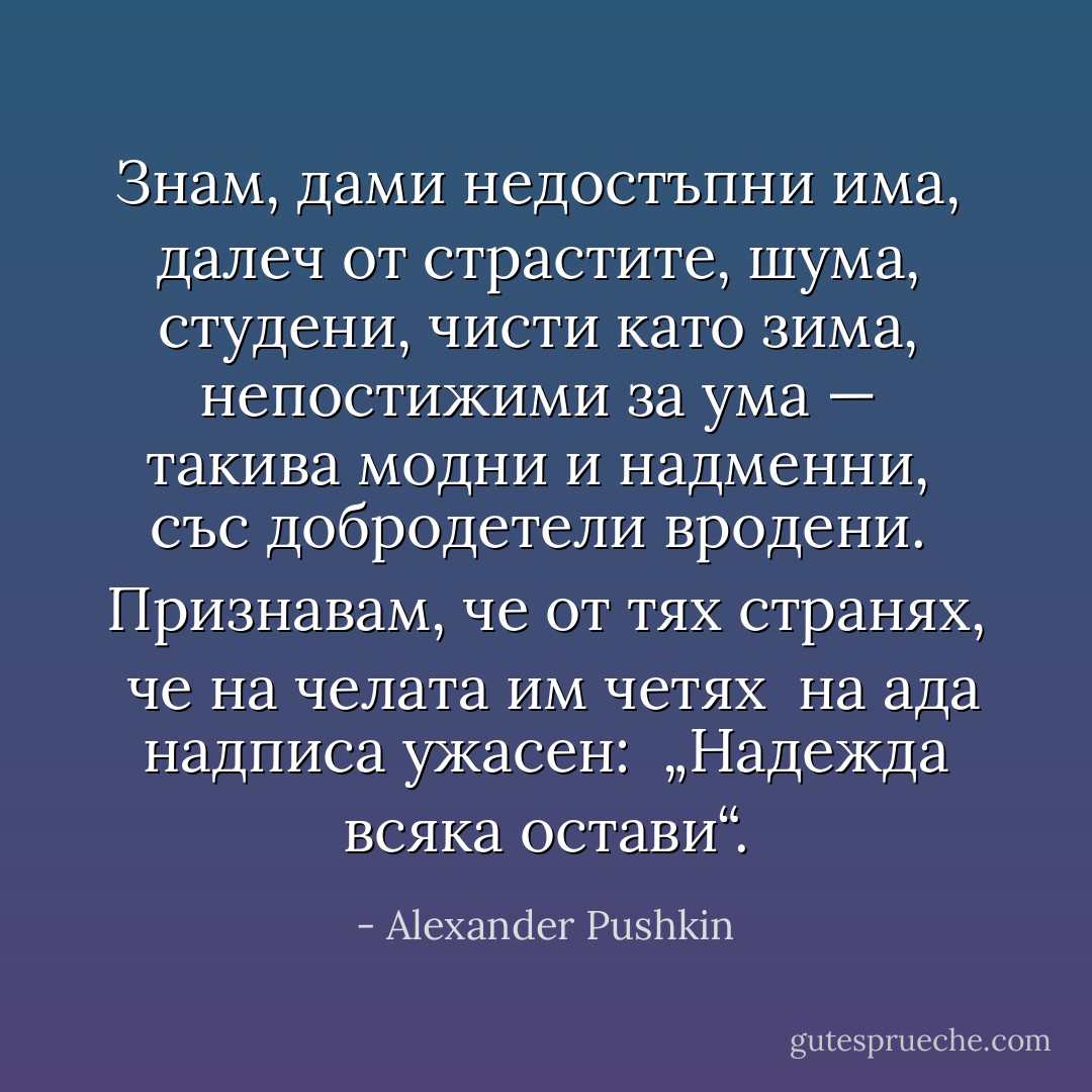 Знам, дами недостъпни има, <br />далеч от страстите, шума, <br />студени, чисти като зима, <br />непостижими за ума — <br />такива модни и надменни, <br />със добродетели вродени. <br />Признавам, че от тях странях, <br />че на челата им четях <br />на ада надписа ужасен: <br />„Надежда всяка остави“. - Alexander Pushkin