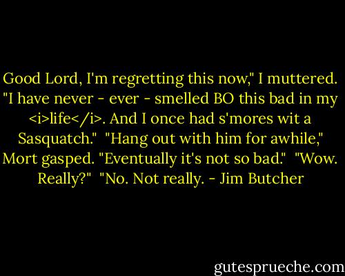 Good Lord, I'm regretting this now," I muttered. "I have never - ever - smelled BO this bad in my <i>life</i>. And I once had s'mores wit a Sasquatch."<br /><br />"Hang out with him for awhile," Mort gasped. "Eventually it's not so bad."<br /><br />"Wow. Really?"<br /><br />"No. Not really. - Jim Butcher