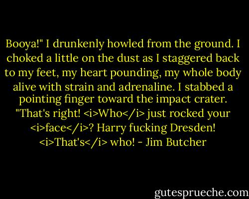 Booya!" I drunkenly howled from the ground. I choked a little on the dust as I staggered back to my feet, my heart pounding, my whole body alive with strain and adrenaline. I stabbed a pointing finger toward the impact crater. "That's right! <i>Who</i> just rocked your <i>face</i>? Harry fucking Dresden! <i>That's</i> who! - Jim Butcher
