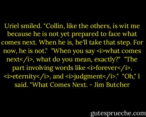 Uriel smiled. "Collin, like the others, is wit me because he is not yet prepared to face what comes next. When he is, he'll take that step. For now, he is not."<br /><br />"When you say <i>what comes next</i>, what do you mean, exactly?"<br /><br />"The part involving words like <i>forever</i>, <i>eternity</i>, and <i>judgment</i>."<br /><br />"Oh," I said. "What Comes Next. - Jim Butcher
