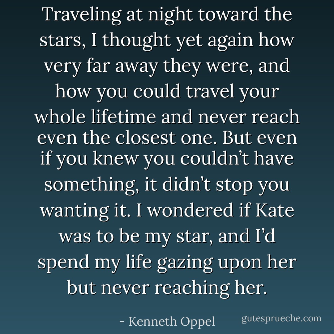 Traveling at night toward the stars, I thought yet again how very far away they were, and how you could travel your whole lifetime and never reach even the closest one. But even if you knew you couldn’t have something, it didn’t stop you wanting it. I wondered if Kate was to be my star, and I’d spend my life gazing upon her but never reaching her. - Kenneth Oppel