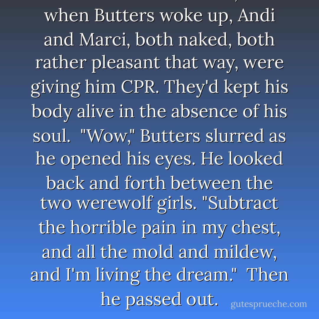 It took several minutes, and when Butters woke up, Andi and Marci, both naked, both rather pleasant that way, were giving him CPR. They'd kept his body alive in the absence of his soul.<br /><br />"Wow," Butters slurred as he opened his eyes. He looked back and forth between the two werewolf girls. "Subtract the horrible pain in my chest, and all the mold and mildew, and I'm living the dream."<br /><br />Then he passed out. - Jim Butcher