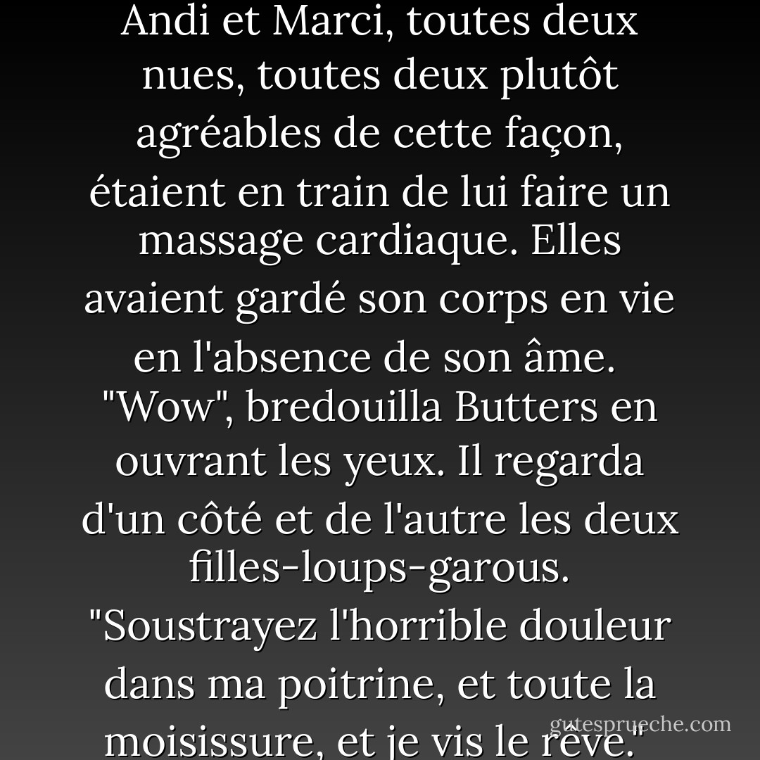 Cela a pris plusieurs minutes, et quand Butters s'est réveillé, Andi et Marci, toutes deux nues, toutes deux plutôt agréables de cette façon, étaient en train de lui faire un massage cardiaque. Elles avaient gardé son corps en vie en l'absence de son âme.<br /><br />"Wow", bredouilla Butters en ouvrant les yeux. Il regarda d'un côté et de l'autre les deux filles-loups-garous. "Soustrayez l'horrible douleur dans ma poitrine, et toute la moisissure, et je vis le rêve."<br /><br />Puis il s'évanouit. - Jim Butcher
