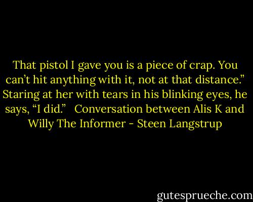 That pistol I gave you is a piece of crap. You can’t hit anything with it, not at that distance.”<br />Staring at her with tears in his blinking eyes, he says, “I did.”<br /><br /><br />Conversation between Alis K and Willy<br />The Informer - Steen Langstrup